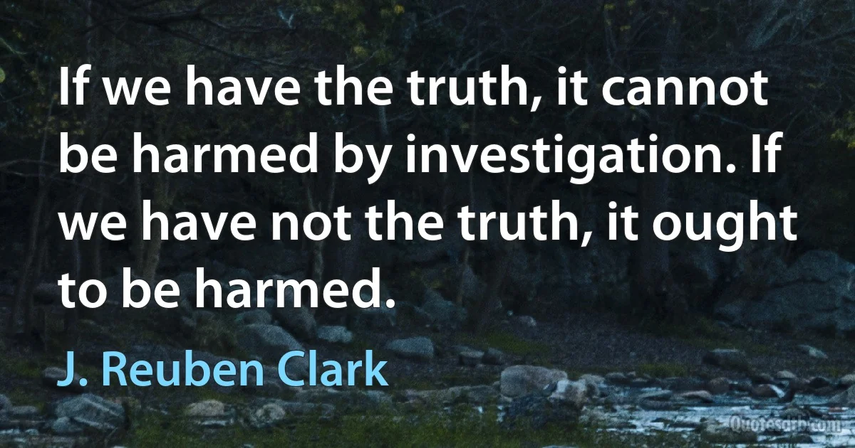 If we have the truth, it cannot be harmed by investigation. If we have not the truth, it ought to be harmed. (J. Reuben Clark)