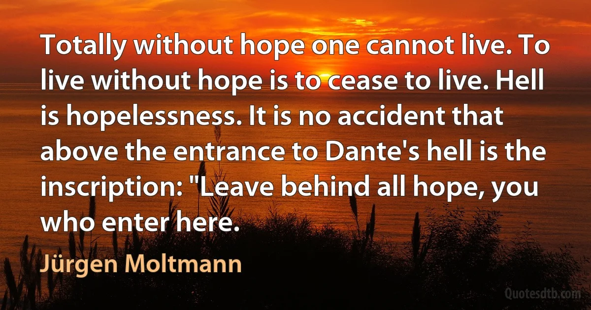 Totally without hope one cannot live. To live without hope is to cease to live. Hell is hopelessness. It is no accident that above the entrance to Dante's hell is the inscription: "Leave behind all hope, you who enter here. (Jürgen Moltmann)