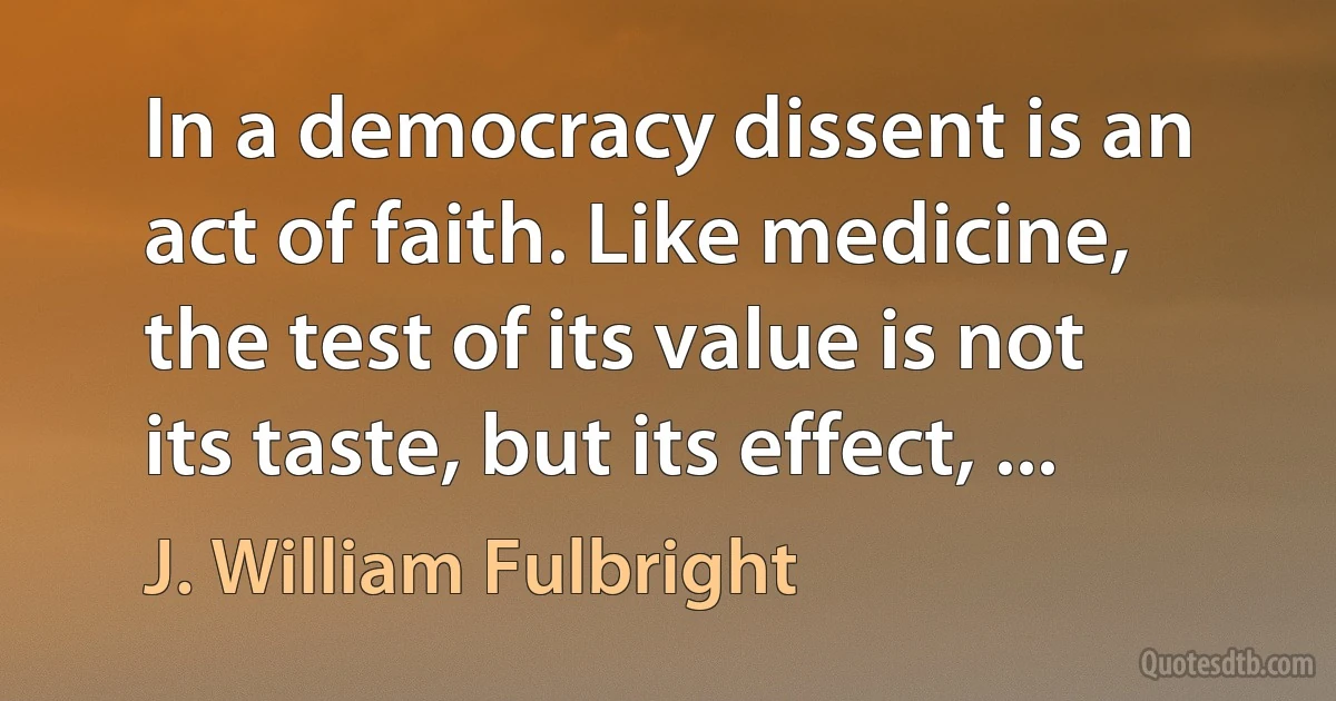 In a democracy dissent is an act of faith. Like medicine, the test of its value is not its taste, but its effect, ... (J. William Fulbright)