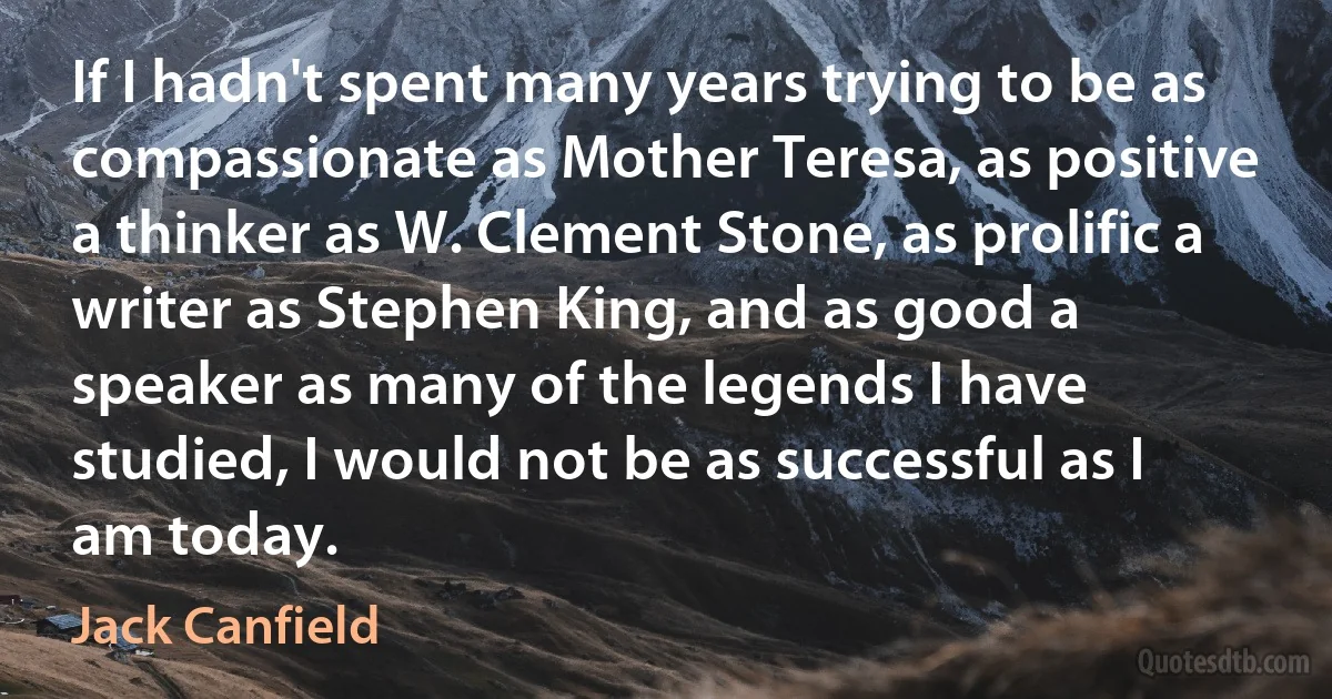 If I hadn't spent many years trying to be as compassionate as Mother Teresa, as positive a thinker as W. Clement Stone, as prolific a writer as Stephen King, and as good a speaker as many of the legends I have studied, I would not be as successful as I am today. (Jack Canfield)