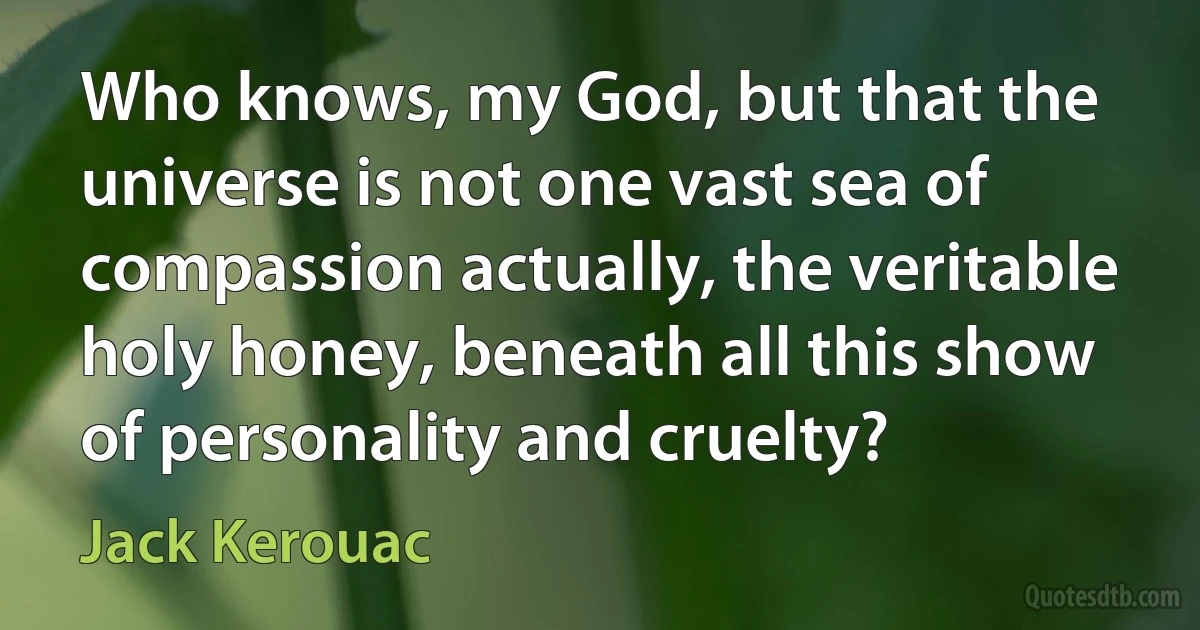 Who knows, my God, but that the universe is not one vast sea of compassion actually, the veritable holy honey, beneath all this show of personality and cruelty? (Jack Kerouac)