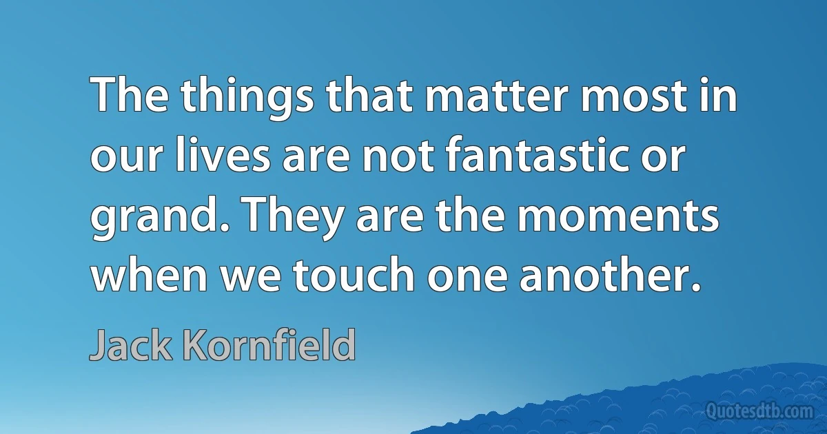 The things that matter most in our lives are not fantastic or grand. They are the moments when we touch one another. (Jack Kornfield)