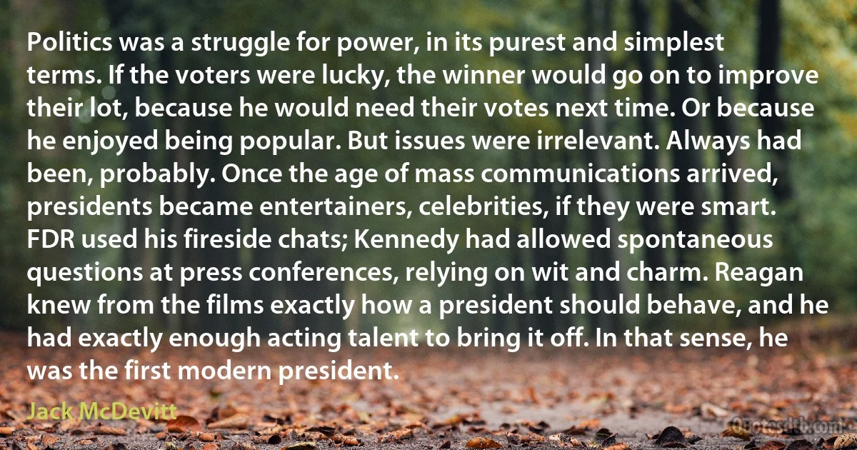 Politics was a struggle for power, in its purest and simplest terms. If the voters were lucky, the winner would go on to improve their lot, because he would need their votes next time. Or because he enjoyed being popular. But issues were irrelevant. Always had been, probably. Once the age of mass communications arrived, presidents became entertainers, celebrities, if they were smart. FDR used his fireside chats; Kennedy had allowed spontaneous questions at press conferences, relying on wit and charm. Reagan knew from the films exactly how a president should behave, and he had exactly enough acting talent to bring it off. In that sense, he was the first modern president. (Jack McDevitt)