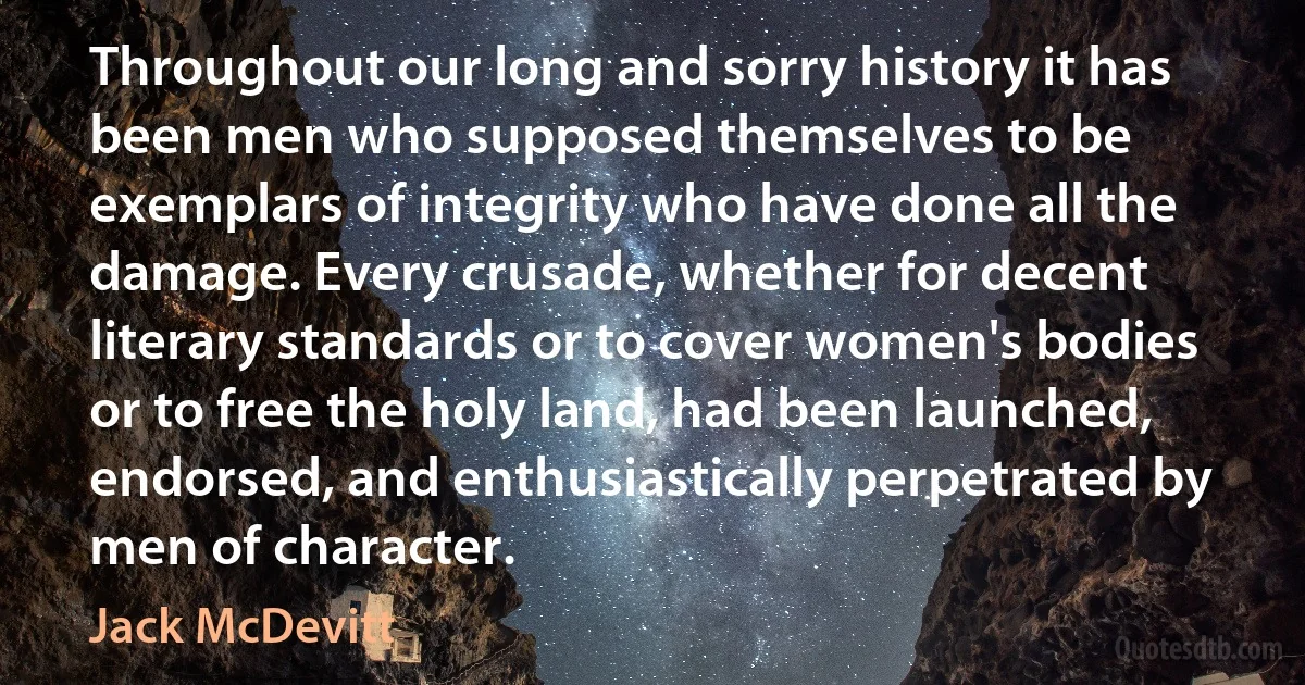 Throughout our long and sorry history it has been men who supposed themselves to be exemplars of integrity who have done all the damage. Every crusade, whether for decent literary standards or to cover women's bodies or to free the holy land, had been launched, endorsed, and enthusiastically perpetrated by men of character. (Jack McDevitt)