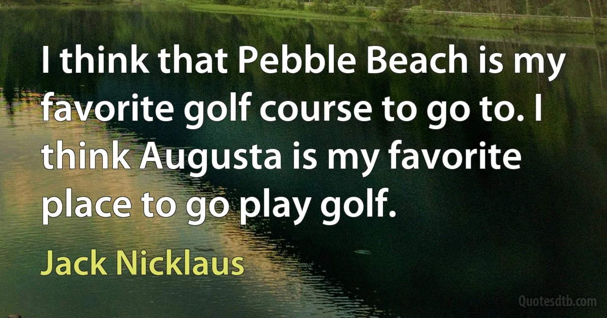 I think that Pebble Beach is my favorite golf course to go to. I think Augusta is my favorite place to go play golf. (Jack Nicklaus)