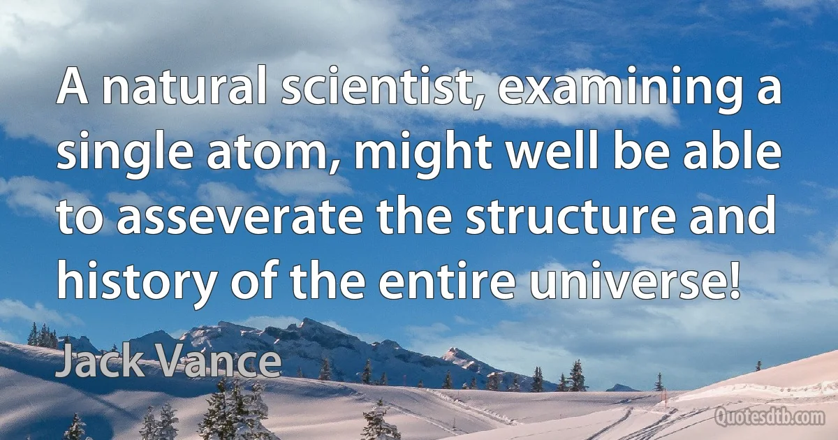 A natural scientist, examining a single atom, might well be able to asseverate the structure and history of the entire universe! (Jack Vance)