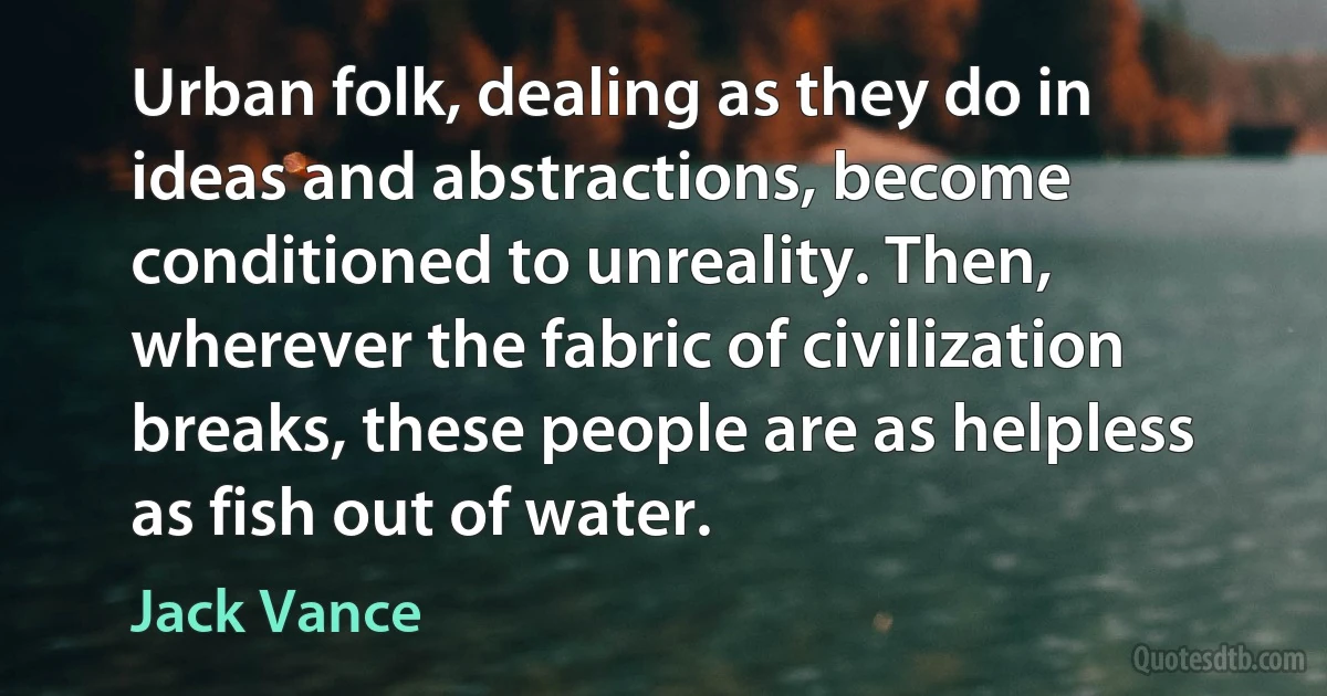 Urban folk, dealing as they do in ideas and abstractions, become conditioned to unreality. Then, wherever the fabric of civilization breaks, these people are as helpless as fish out of water. (Jack Vance)