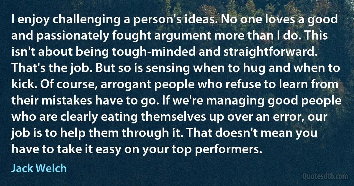 I enjoy challenging a person's ideas. No one loves a good and passionately fought argument more than I do. This isn't about being tough-minded and straightforward. That's the job. But so is sensing when to hug and when to kick. Of course, arrogant people who refuse to learn from their mistakes have to go. If we're managing good people who are clearly eating themselves up over an error, our job is to help them through it. That doesn't mean you have to take it easy on your top performers. (Jack Welch)