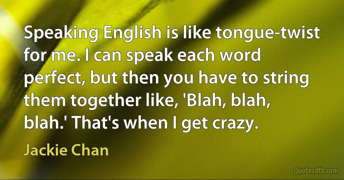 Speaking English is like tongue-twist for me. I can speak each word perfect, but then you have to string them together like, 'Blah, blah, blah.' That's when I get crazy. (Jackie Chan)