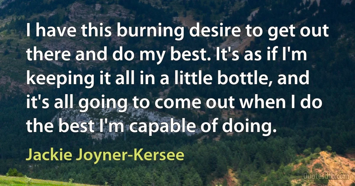 I have this burning desire to get out there and do my best. It's as if I'm keeping it all in a little bottle, and it's all going to come out when I do the best I'm capable of doing. (Jackie Joyner-Kersee)