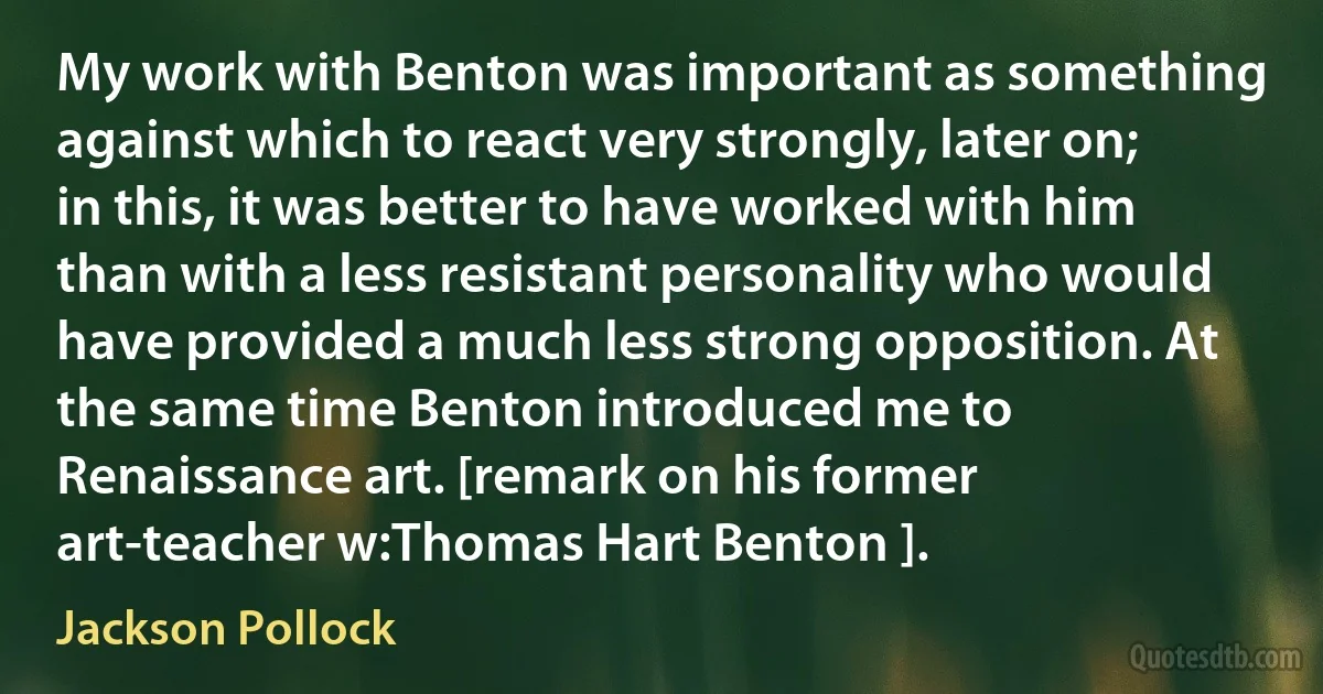 My work with Benton was important as something against which to react very strongly, later on; in this, it was better to have worked with him than with a less resistant personality who would have provided a much less strong opposition. At the same time Benton introduced me to Renaissance art. [remark on his former art-teacher w:Thomas Hart Benton ]. (Jackson Pollock)