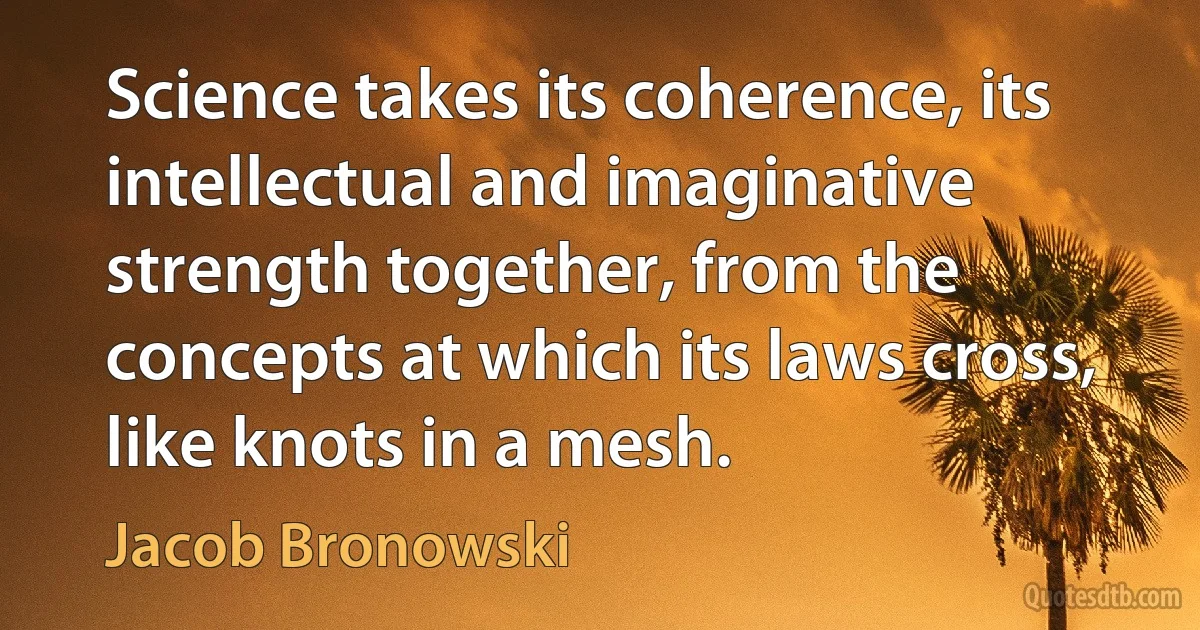 Science takes its coherence, its intellectual and imaginative strength together, from the concepts at which its laws cross, like knots in a mesh. (Jacob Bronowski)