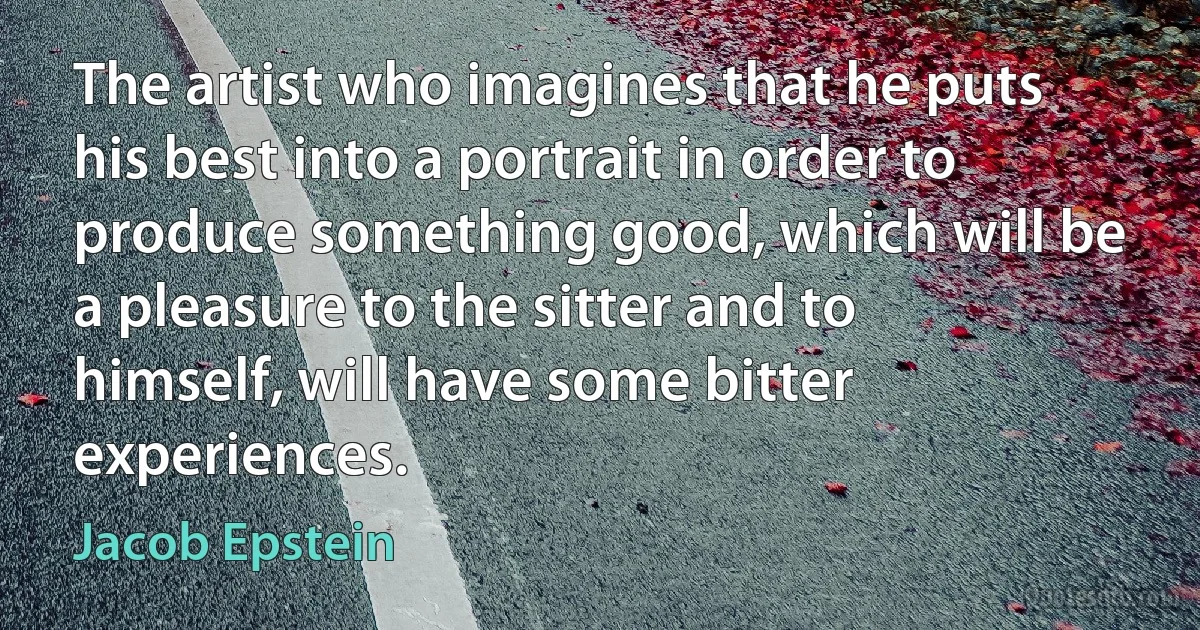 The artist who imagines that he puts his best into a portrait in order to produce something good, which will be a pleasure to the sitter and to himself, will have some bitter experiences. (Jacob Epstein)