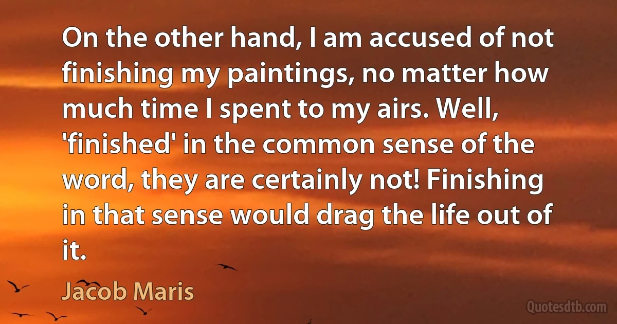 On the other hand, I am accused of not finishing my paintings, no matter how much time I spent to my airs. Well, 'finished' in the common sense of the word, they are certainly not! Finishing in that sense would drag the life out of it. (Jacob Maris)