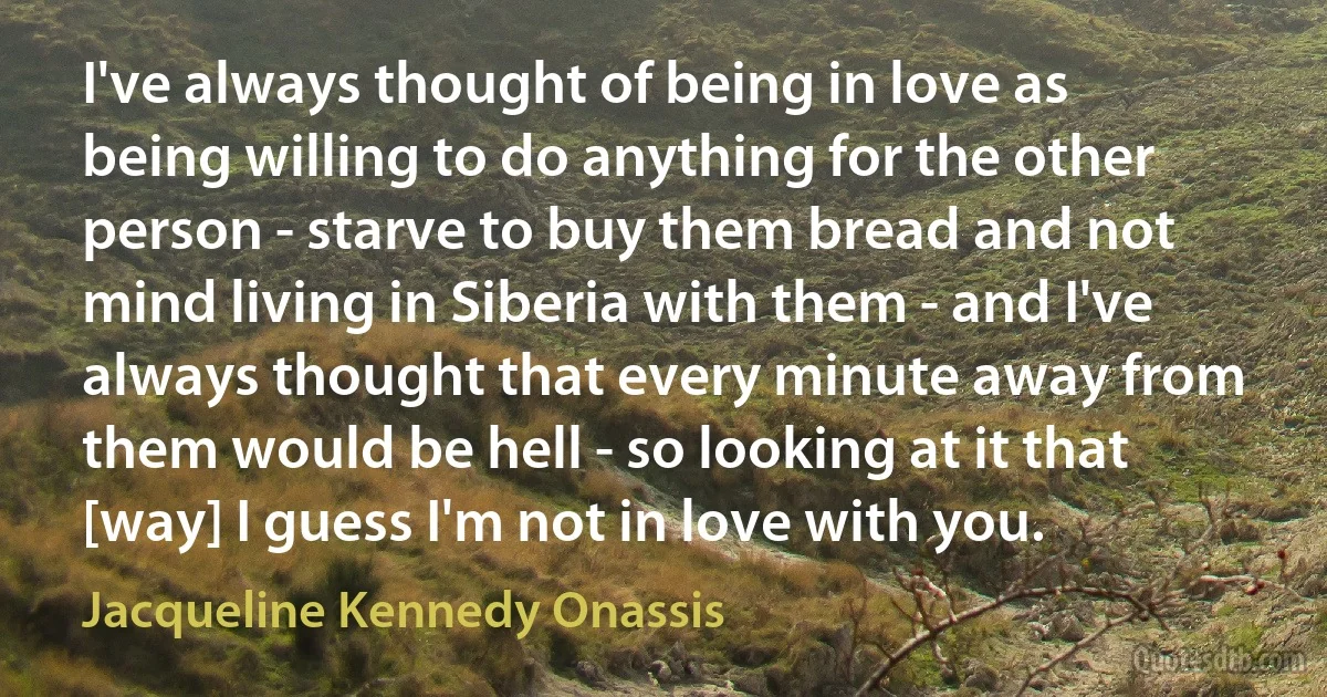 I've always thought of being in love as being willing to do anything for the other person - starve to buy them bread and not mind living in Siberia with them - and I've always thought that every minute away from them would be hell - so looking at it that [way] I guess I'm not in love with you. (Jacqueline Kennedy Onassis)