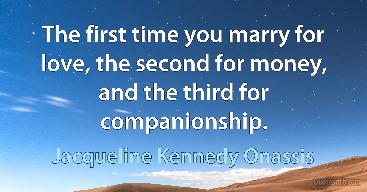 The first time you marry for love, the second for money, and the third for companionship. (Jacqueline Kennedy Onassis)