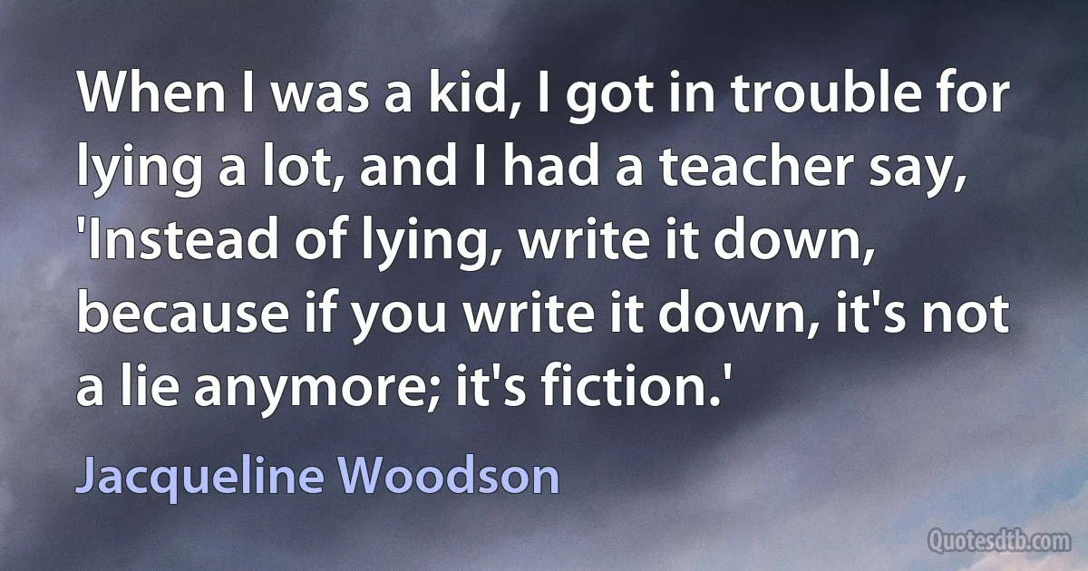 When I was a kid, I got in trouble for lying a lot, and I had a teacher say, 'Instead of lying, write it down, because if you write it down, it's not a lie anymore; it's fiction.' (Jacqueline Woodson)