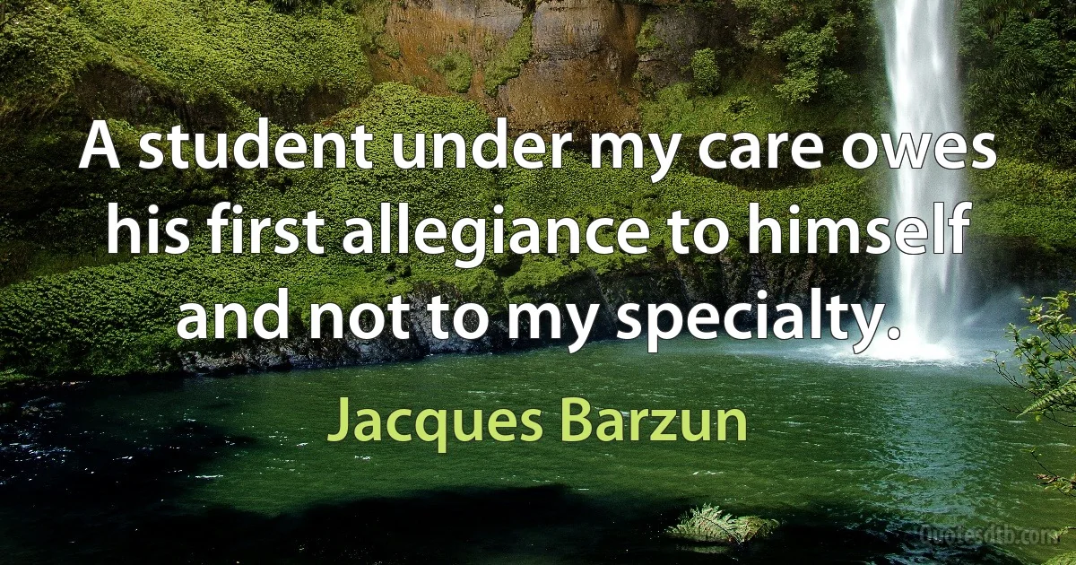 A student under my care owes his first allegiance to himself and not to my specialty. (Jacques Barzun)