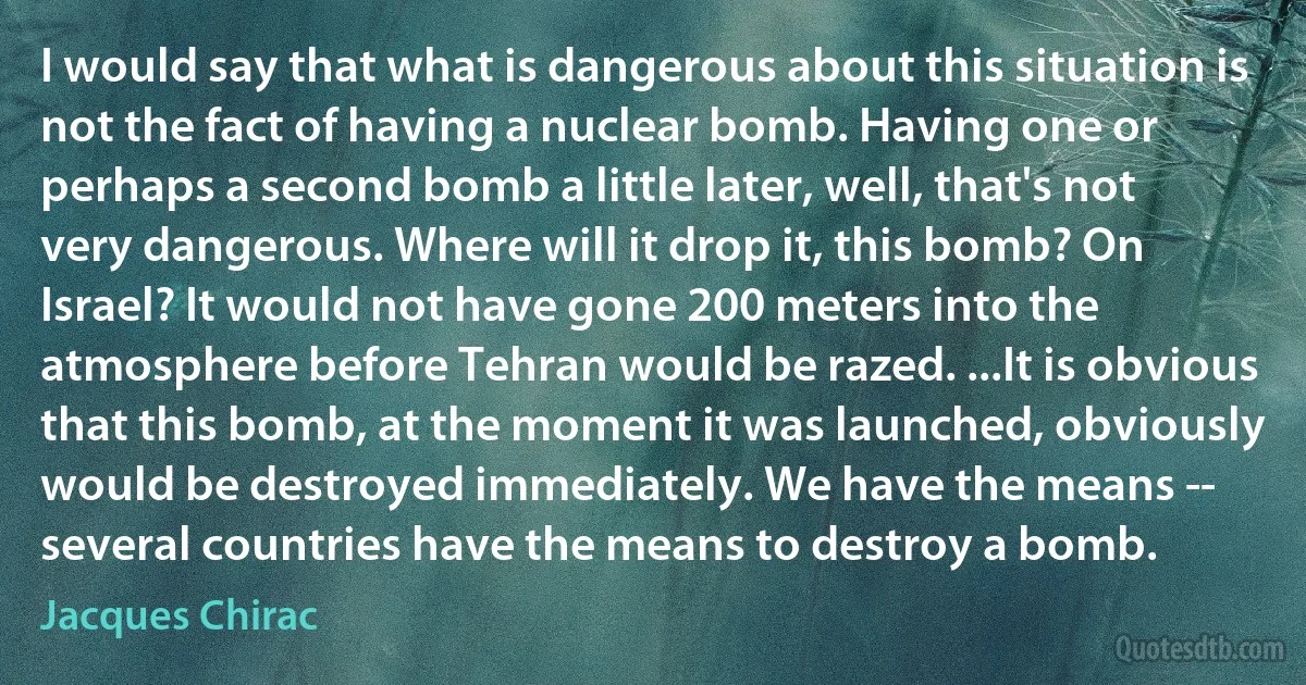 I would say that what is dangerous about this situation is not the fact of having a nuclear bomb. Having one or perhaps a second bomb a little later, well, that's not very dangerous. Where will it drop it, this bomb? On Israel? It would not have gone 200 meters into the atmosphere before Tehran would be razed. ...It is obvious that this bomb, at the moment it was launched, obviously would be destroyed immediately. We have the means -- several countries have the means to destroy a bomb. (Jacques Chirac)