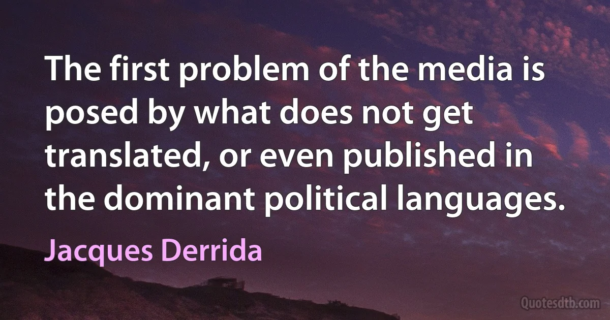 The first problem of the media is posed by what does not get translated, or even published in the dominant political languages. (Jacques Derrida)