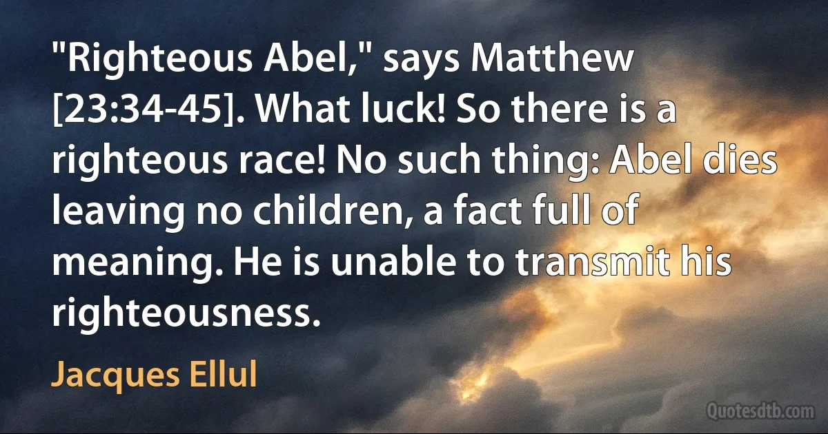 "Righteous Abel," says Matthew [23:34-45]. What luck! So there is a righteous race! No such thing: Abel dies leaving no children, a fact full of meaning. He is unable to transmit his righteousness. (Jacques Ellul)