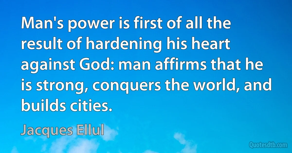 Man's power is first of all the result of hardening his heart against God: man affirms that he is strong, conquers the world, and builds cities. (Jacques Ellul)