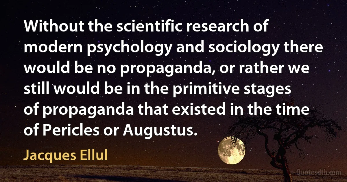 Without the scientific research of modern psychology and sociology there would be no propaganda, or rather we still would be in the primitive stages of propaganda that existed in the time of Pericles or Augustus. (Jacques Ellul)