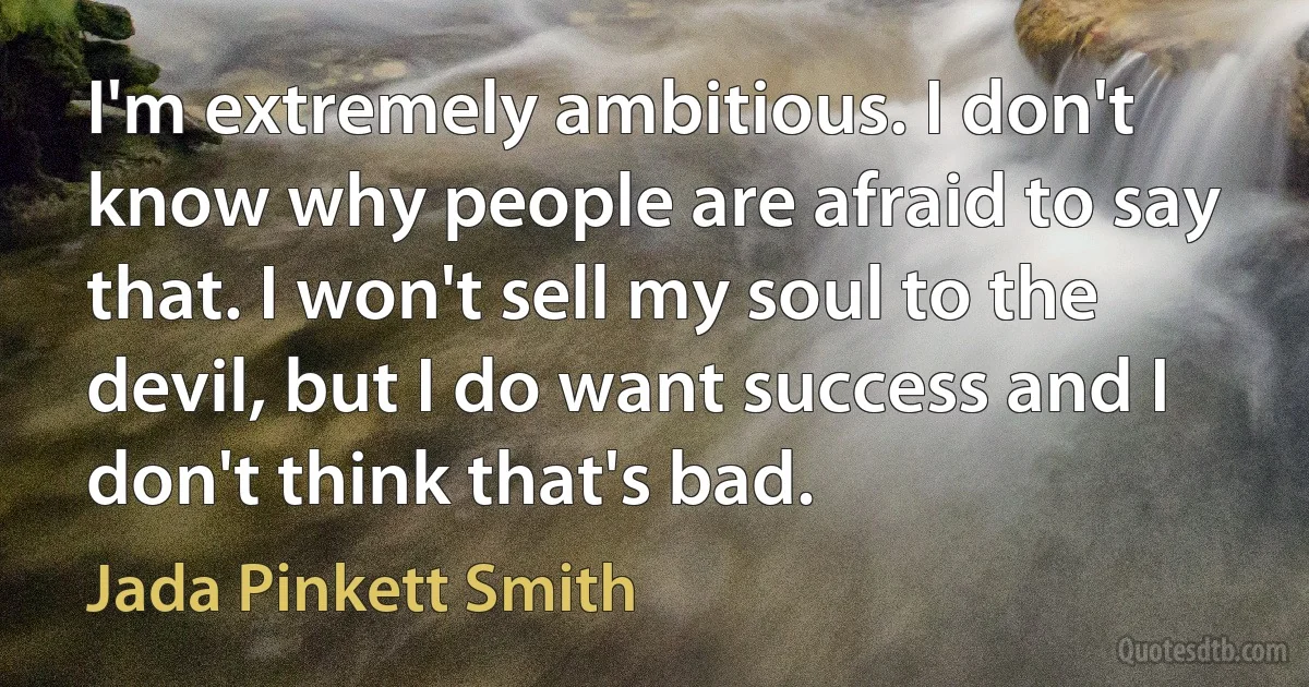 I'm extremely ambitious. I don't know why people are afraid to say that. I won't sell my soul to the devil, but I do want success and I don't think that's bad. (Jada Pinkett Smith)