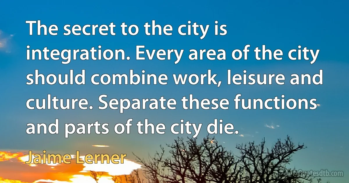 The secret to the city is integration. Every area of the city should combine work, leisure and culture. Separate these functions and parts of the city die. (Jaime Lerner)