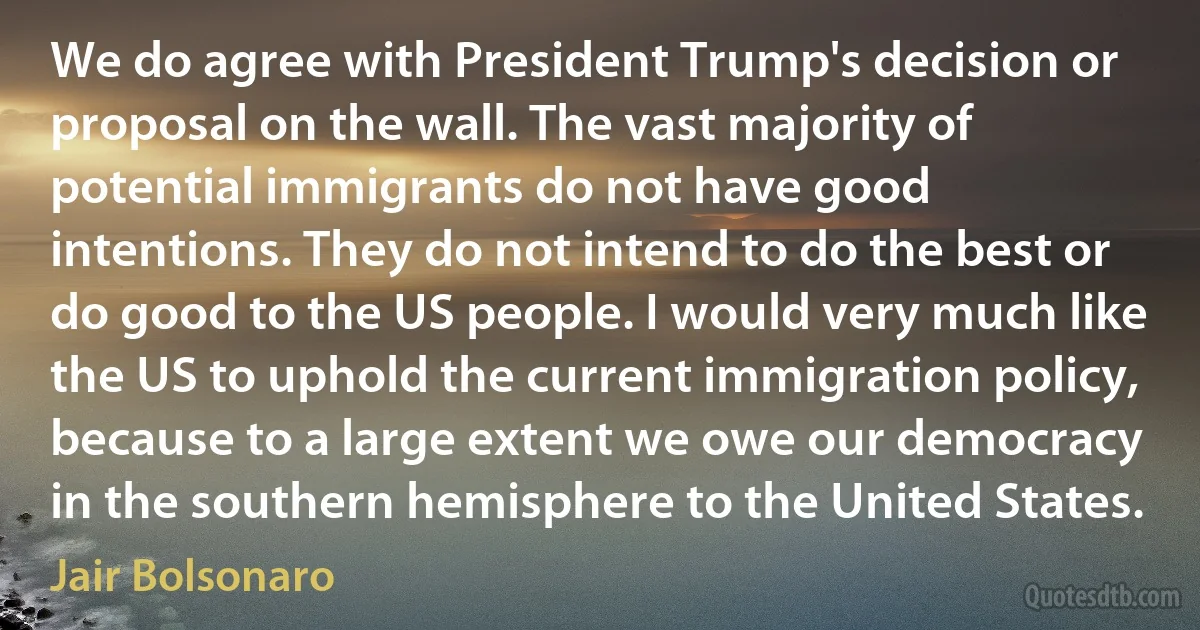 We do agree with President Trump's decision or proposal on the wall. The vast majority of potential immigrants do not have good intentions. They do not intend to do the best or do good to the US people. I would very much like the US to uphold the current immigration policy, because to a large extent we owe our democracy in the southern hemisphere to the United States. (Jair Bolsonaro)