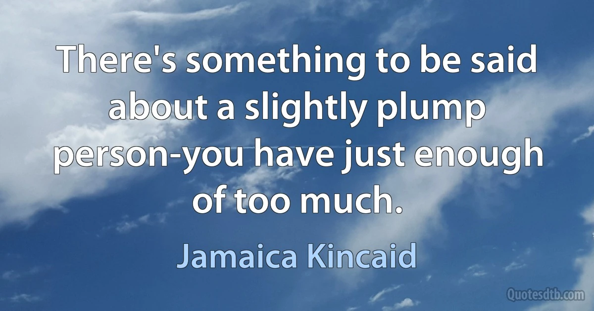 There's something to be said about a slightly plump person-you have just enough of too much. (Jamaica Kincaid)