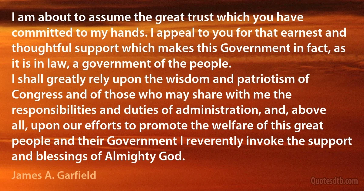 I am about to assume the great trust which you have committed to my hands. I appeal to you for that earnest and thoughtful support which makes this Government in fact, as it is in law, a government of the people.
I shall greatly rely upon the wisdom and patriotism of Congress and of those who may share with me the responsibilities and duties of administration, and, above all, upon our efforts to promote the welfare of this great people and their Government I reverently invoke the support and blessings of Almighty God. (James A. Garfield)