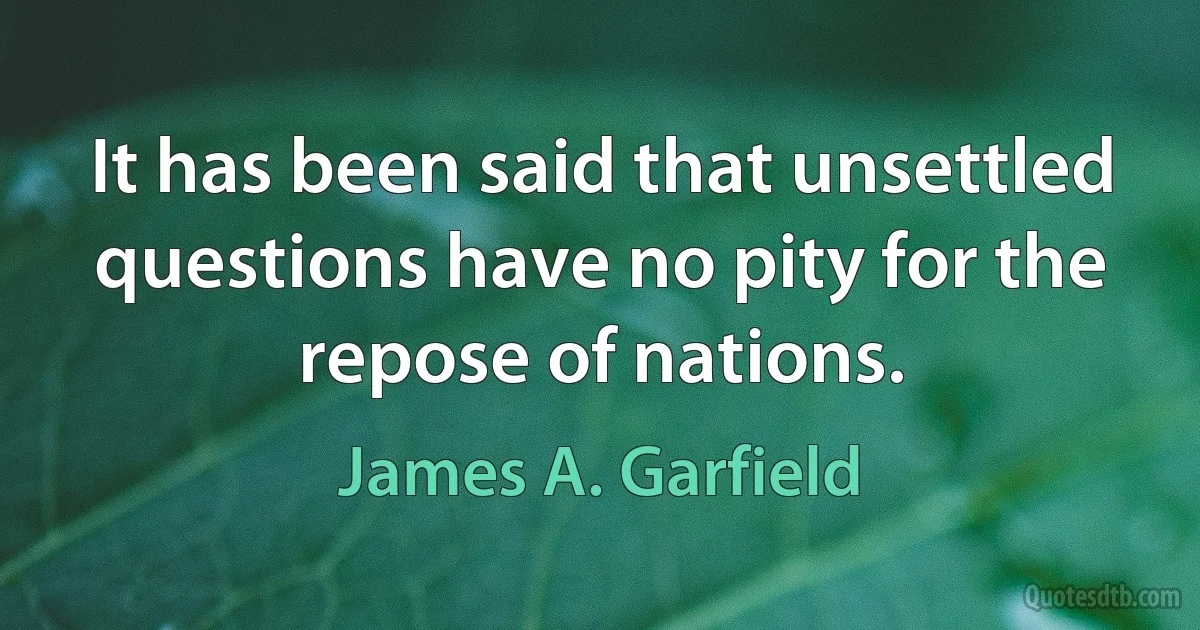 It has been said that unsettled questions have no pity for the repose of nations. (James A. Garfield)