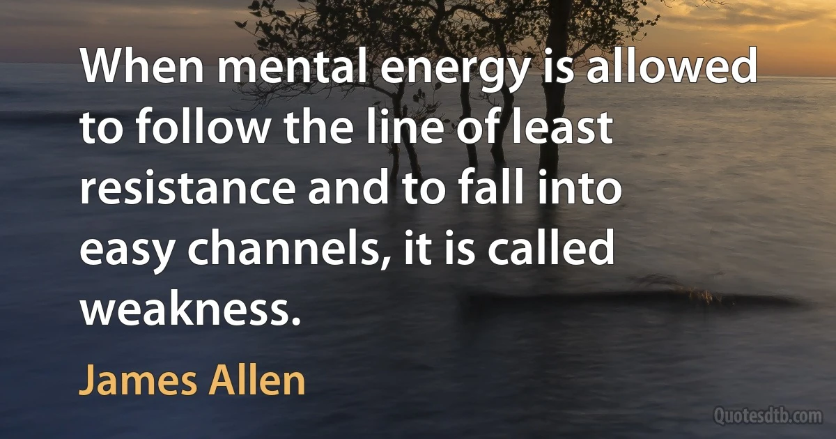 When mental energy is allowed to follow the line of least resistance and to fall into easy channels, it is called weakness. (James Allen)