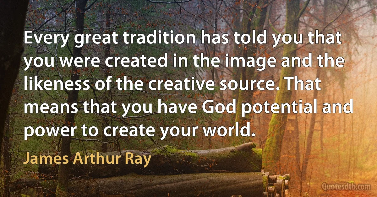 Every great tradition has told you that you were created in the image and the likeness of the creative source. That means that you have God potential and power to create your world. (James Arthur Ray)