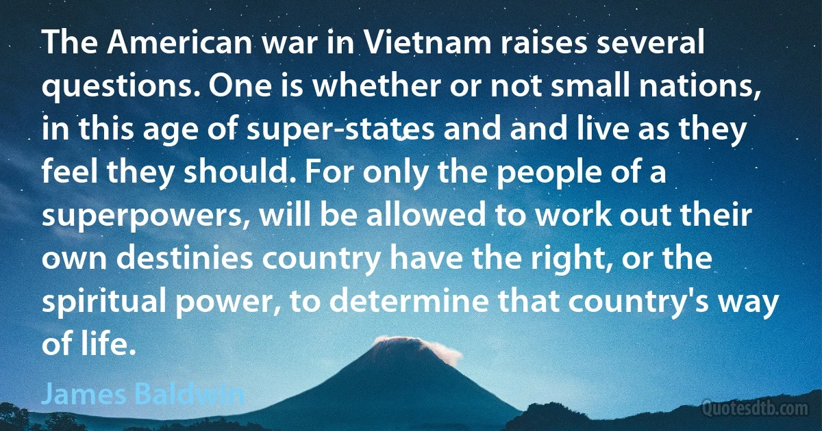 The American war in Vietnam raises several questions. One is whether or not small nations, in this age of super-states and and live as they feel they should. For only the people of a superpowers, will be allowed to work out their own destinies country have the right, or the spiritual power, to determine that country's way of life. (James Baldwin)