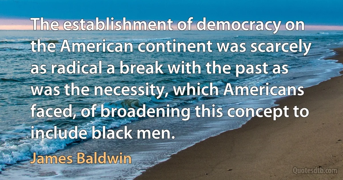 The establishment of democracy on the American continent was scarcely as radical a break with the past as was the necessity, which Americans faced, of broadening this concept to include black men. (James Baldwin)