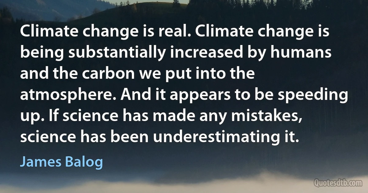 Climate change is real. Climate change is being substantially increased by humans and the carbon we put into the atmosphere. And it appears to be speeding up. If science has made any mistakes, science has been underestimating it. (James Balog)