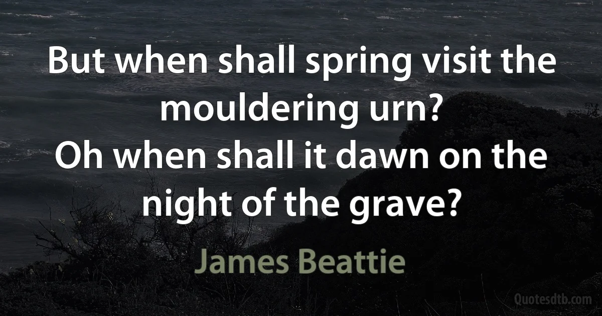 But when shall spring visit the mouldering urn?
Oh when shall it dawn on the night of the grave? (James Beattie)