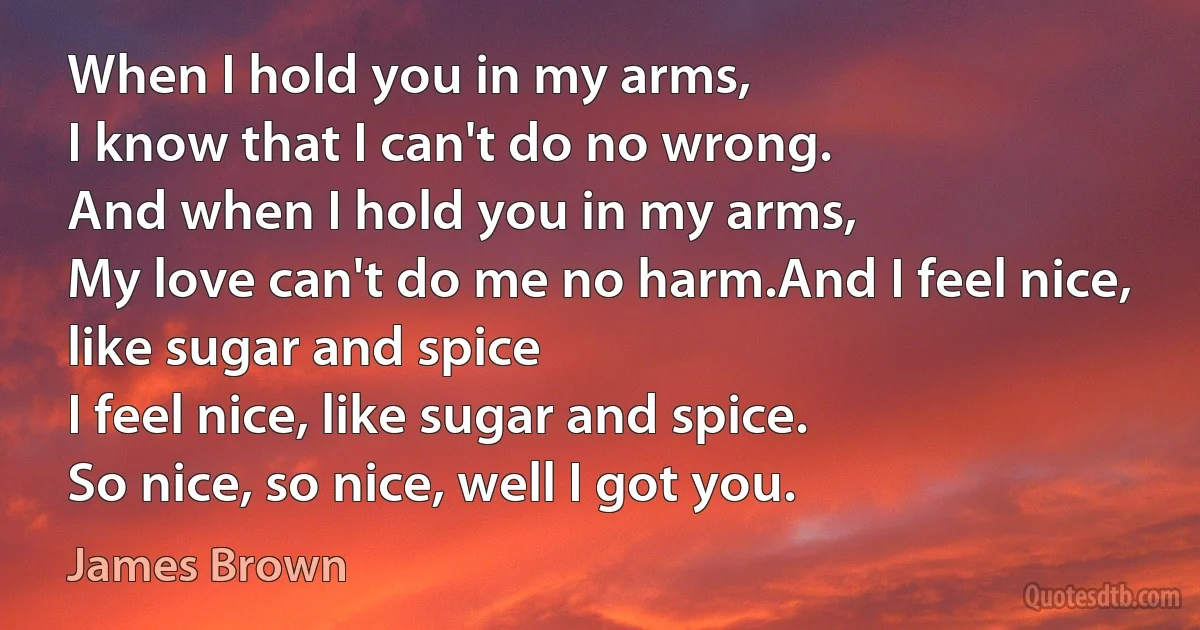 When I hold you in my arms,
I know that I can't do no wrong.
And when I hold you in my arms,
My love can't do me no harm.And I feel nice, like sugar and spice
I feel nice, like sugar and spice.
So nice, so nice, well I got you. (James Brown)