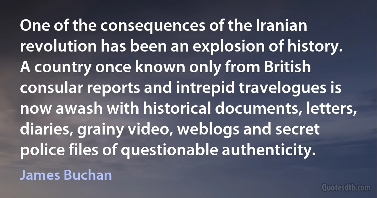 One of the consequences of the Iranian revolution has been an explosion of history. A country once known only from British consular reports and intrepid travelogues is now awash with historical documents, letters, diaries, grainy video, weblogs and secret police files of questionable authenticity. (James Buchan)