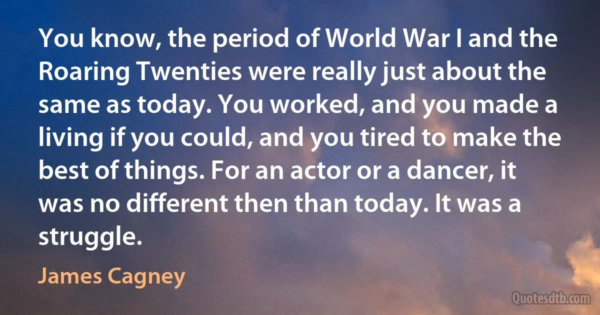 You know, the period of World War I and the Roaring Twenties were really just about the same as today. You worked, and you made a living if you could, and you tired to make the best of things. For an actor or a dancer, it was no different then than today. It was a struggle. (James Cagney)