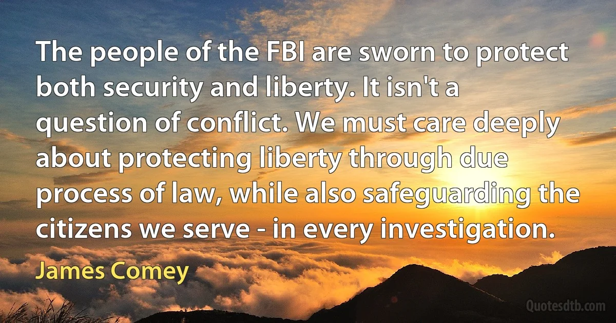 The people of the FBI are sworn to protect both security and liberty. It isn't a question of conflict. We must care deeply about protecting liberty through due process of law, while also safeguarding the citizens we serve - in every investigation. (James Comey)