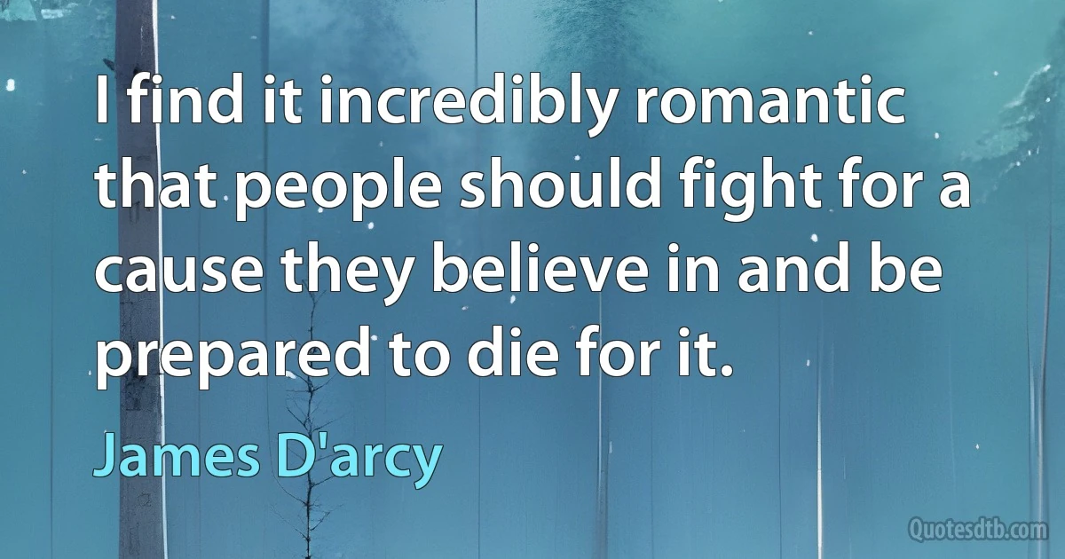 I find it incredibly romantic that people should fight for a cause they believe in and be prepared to die for it. (James D'arcy)