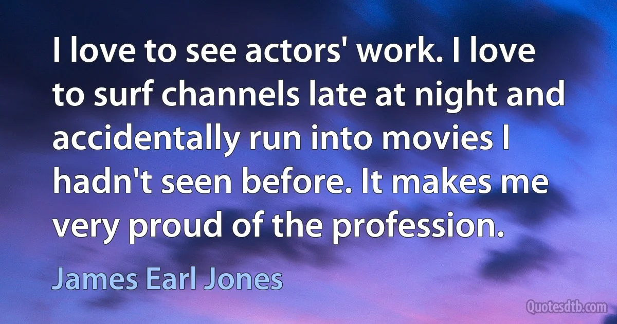 I love to see actors' work. I love to surf channels late at night and accidentally run into movies I hadn't seen before. It makes me very proud of the profession. (James Earl Jones)