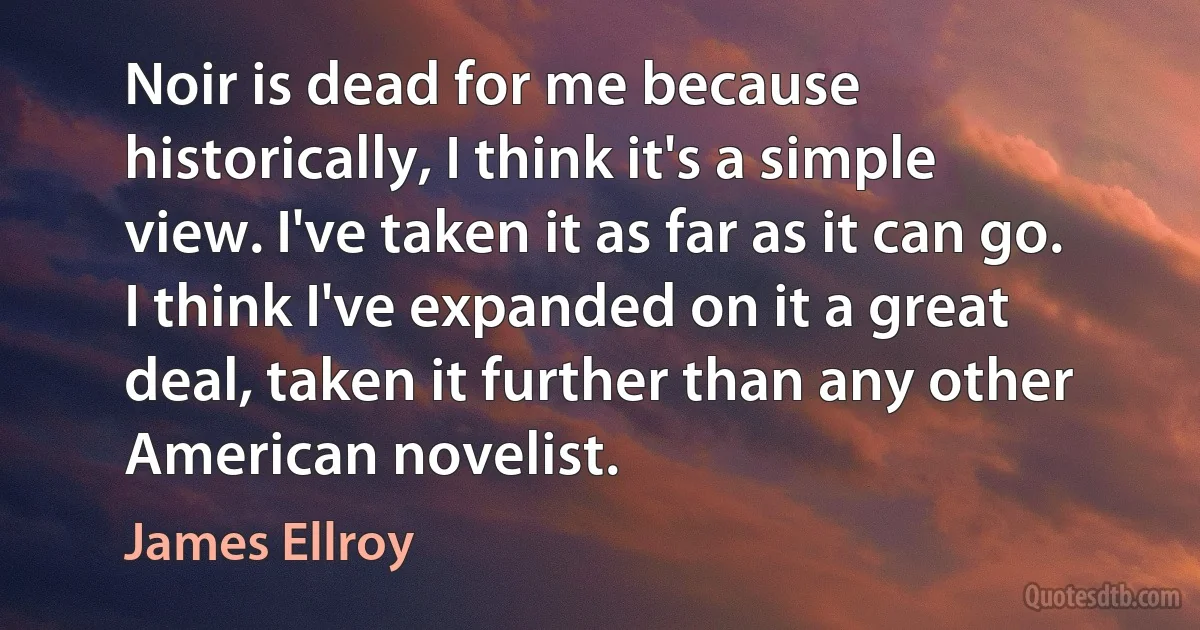 Noir is dead for me because historically, I think it's a simple view. I've taken it as far as it can go. I think I've expanded on it a great deal, taken it further than any other American novelist. (James Ellroy)