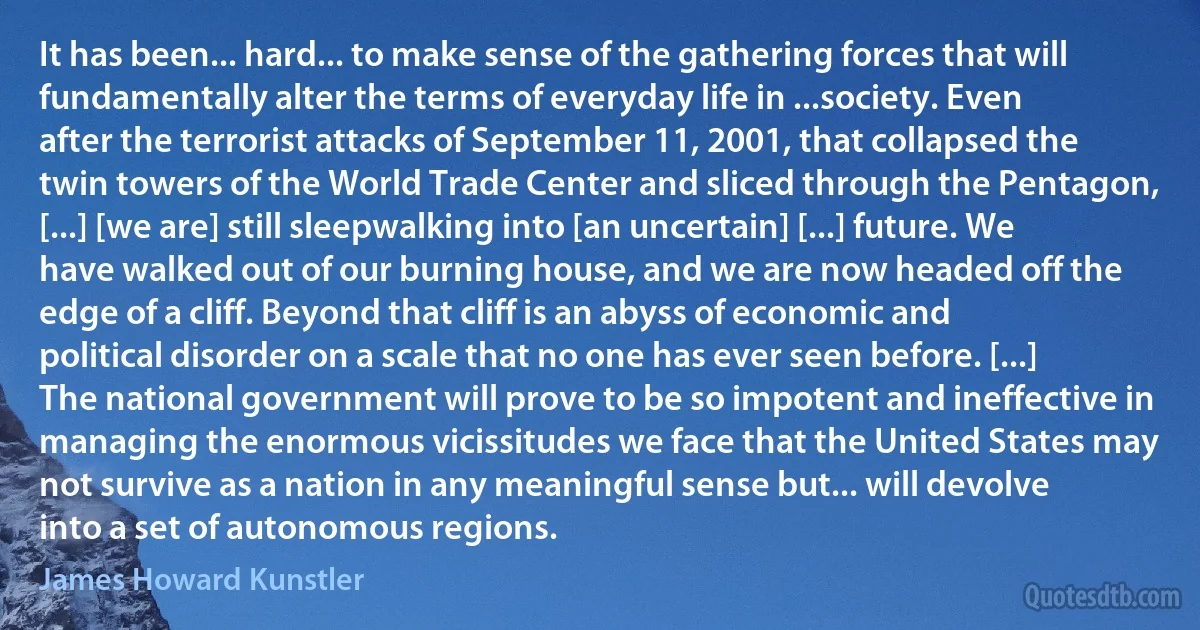 It has been... hard... to make sense of the gathering forces that will fundamentally alter the terms of everyday life in ...society. Even after the terrorist attacks of September 11, 2001, that collapsed the twin towers of the World Trade Center and sliced through the Pentagon, [...] [we are] still sleepwalking into [an uncertain] [...] future. We have walked out of our burning house, and we are now headed off the edge of a cliff. Beyond that cliff is an abyss of economic and political disorder on a scale that no one has ever seen before. [...] The national government will prove to be so impotent and ineffective in managing the enormous vicissitudes we face that the United States may not survive as a nation in any meaningful sense but... will devolve into a set of autonomous regions. (James Howard Kunstler)