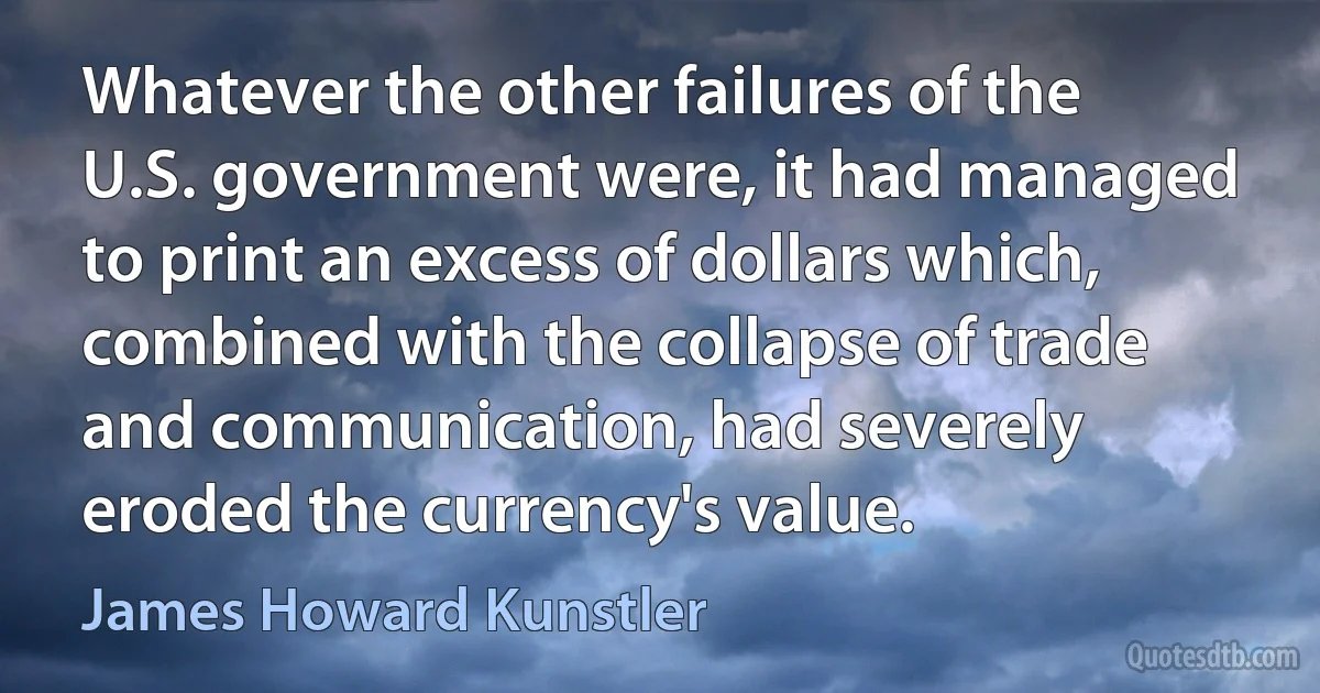 Whatever the other failures of the U.S. government were, it had managed to print an excess of dollars which, combined with the collapse of trade and communication, had severely eroded the currency's value. (James Howard Kunstler)