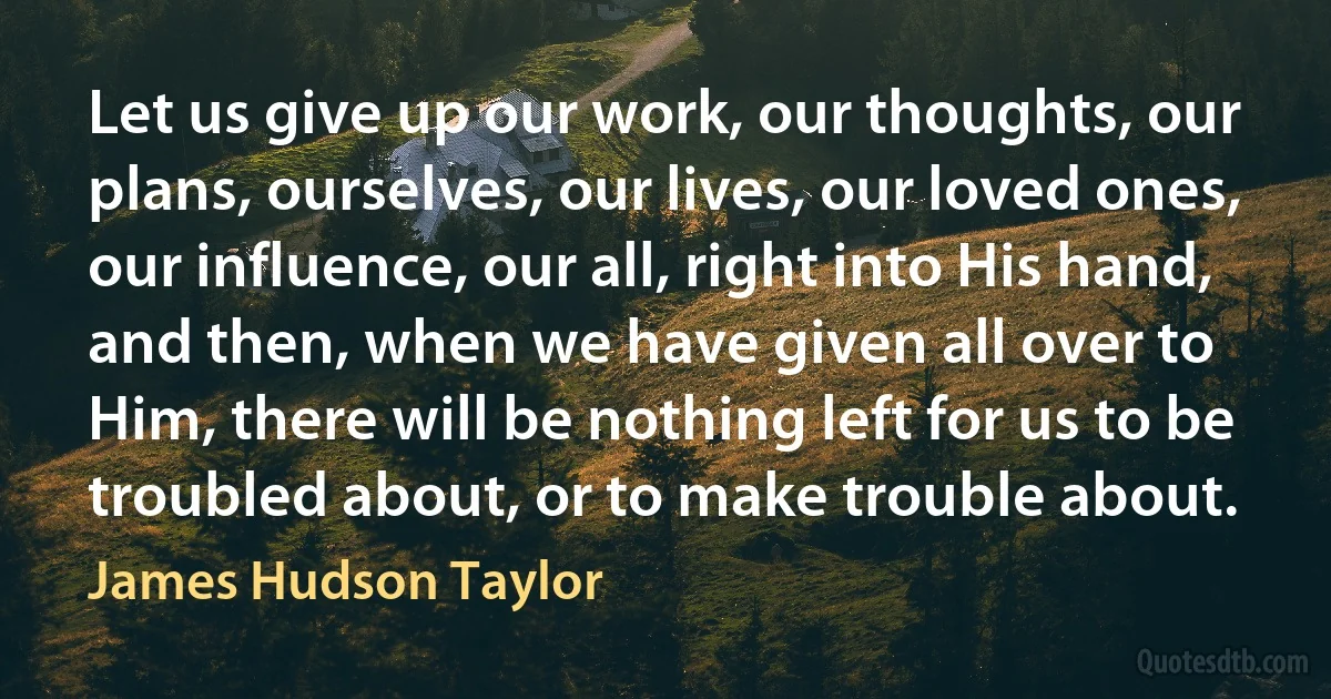 Let us give up our work, our thoughts, our plans, ourselves, our lives, our loved ones, our influence, our all, right into His hand, and then, when we have given all over to Him, there will be nothing left for us to be troubled about, or to make trouble about. (James Hudson Taylor)