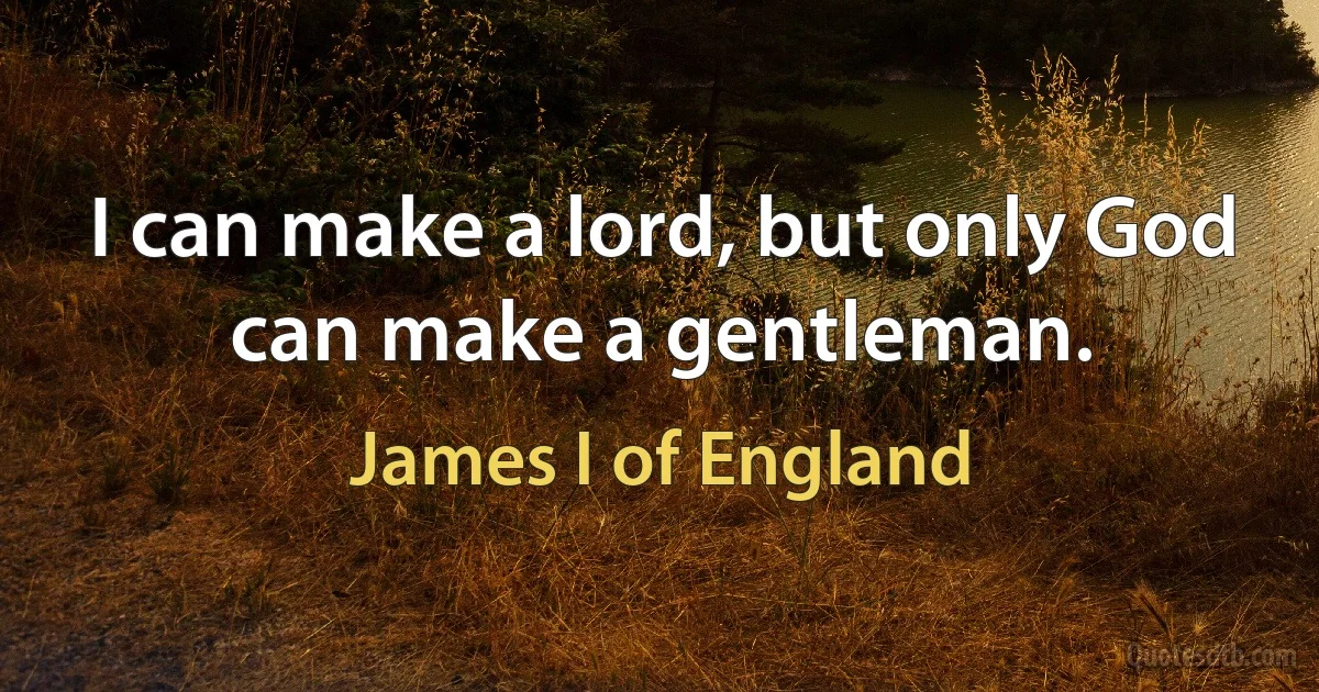 I can make a lord, but only God can make a gentleman. (James I of England)